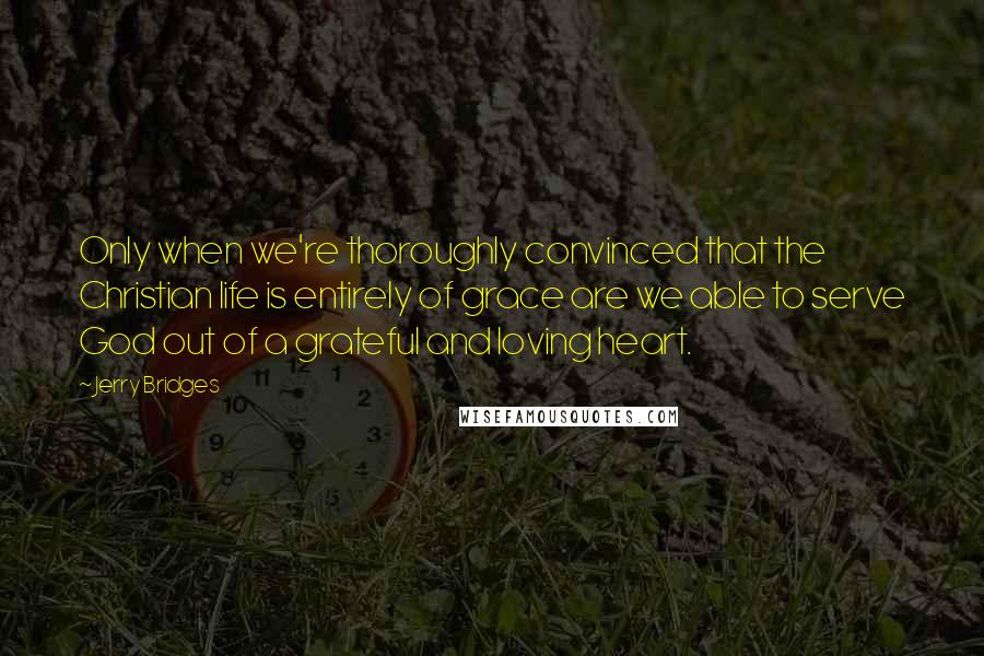 Jerry Bridges quotes: Only when we're thoroughly convinced that the Christian life is entirely of grace are we able to serve God out of a grateful and loving heart.