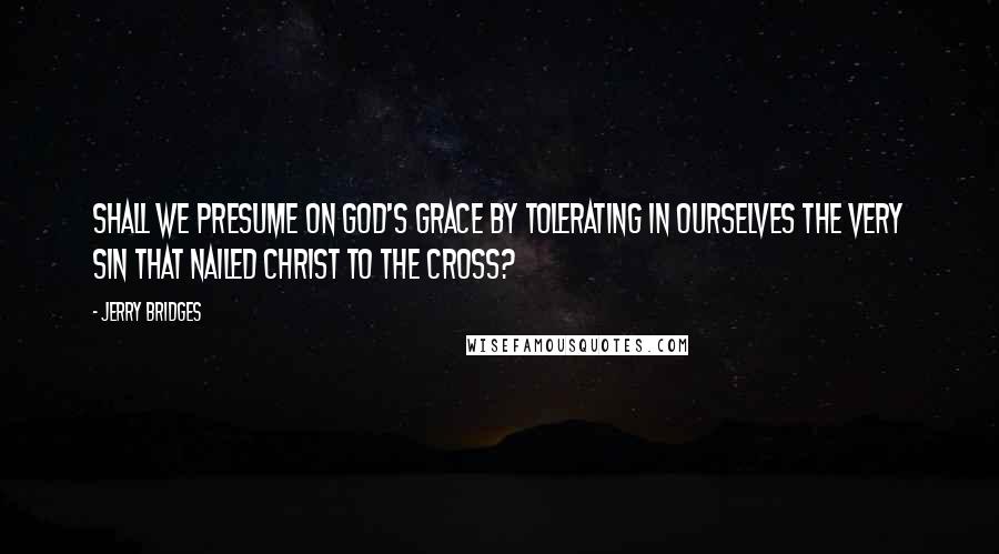 Jerry Bridges quotes: Shall we presume on God's grace by tolerating in ourselves the very sin that nailed Christ to the cross?