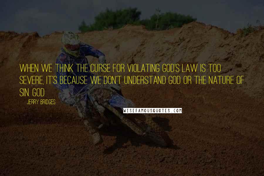 Jerry Bridges quotes: When we think the curse for violating God's Law is too severe, it's because we don't understand God or the nature of sin. God