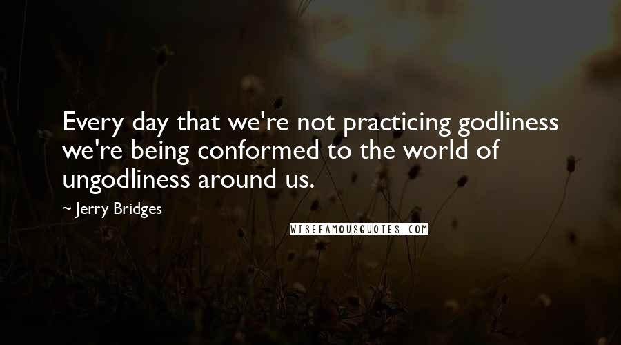 Jerry Bridges quotes: Every day that we're not practicing godliness we're being conformed to the world of ungodliness around us.