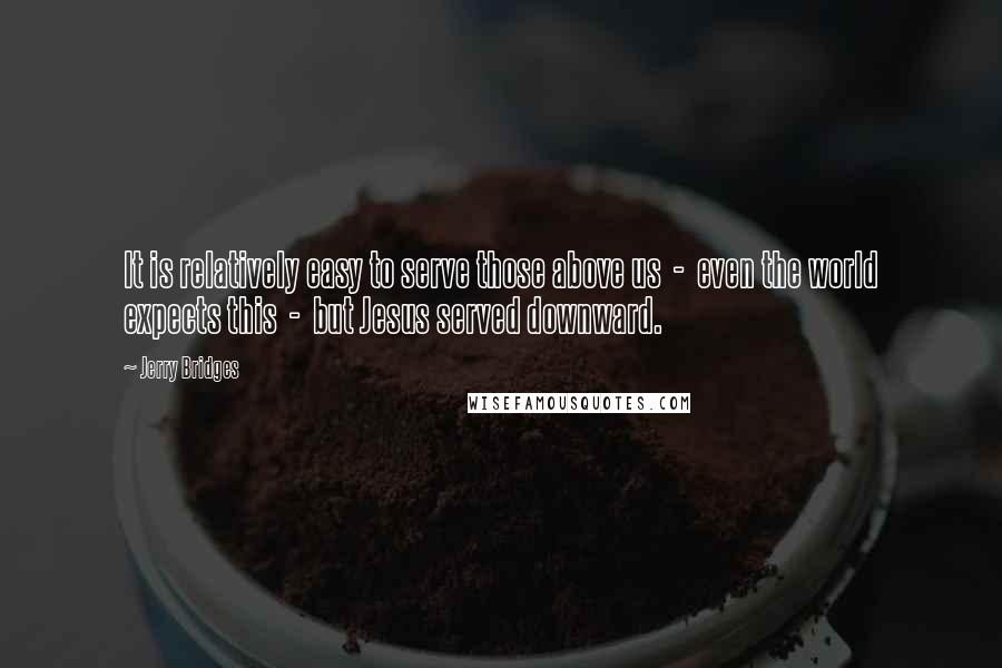 Jerry Bridges quotes: It is relatively easy to serve those above us - even the world expects this - but Jesus served downward.