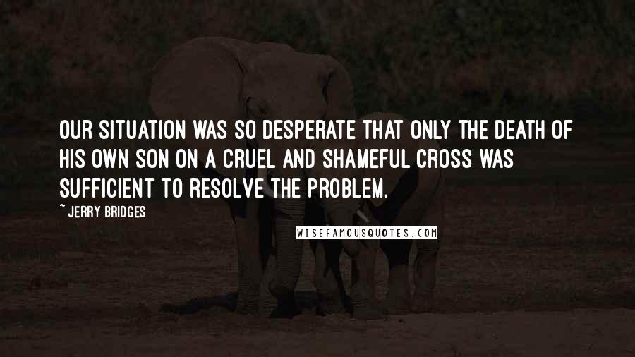 Jerry Bridges quotes: Our situation was so desperate that only the death of His own Son on a cruel and shameful cross was sufficient to resolve the problem.