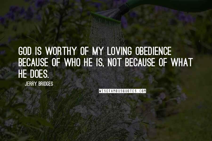 Jerry Bridges quotes: God is worthy of my loving obedience because of who He is, not because of what he does.