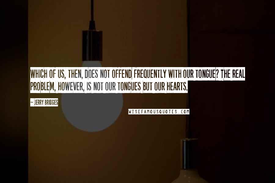 Jerry Bridges quotes: Which of us, then, does not offend frequently with our tongue? The real problem, however, is not our tongues but our hearts.