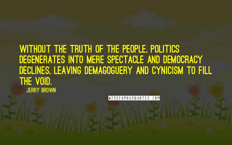 Jerry Brown quotes: Without the truth of the people, politics degenerates into mere spectacle and democracy declines, leaving demagoguery and cynicism to fill the void.