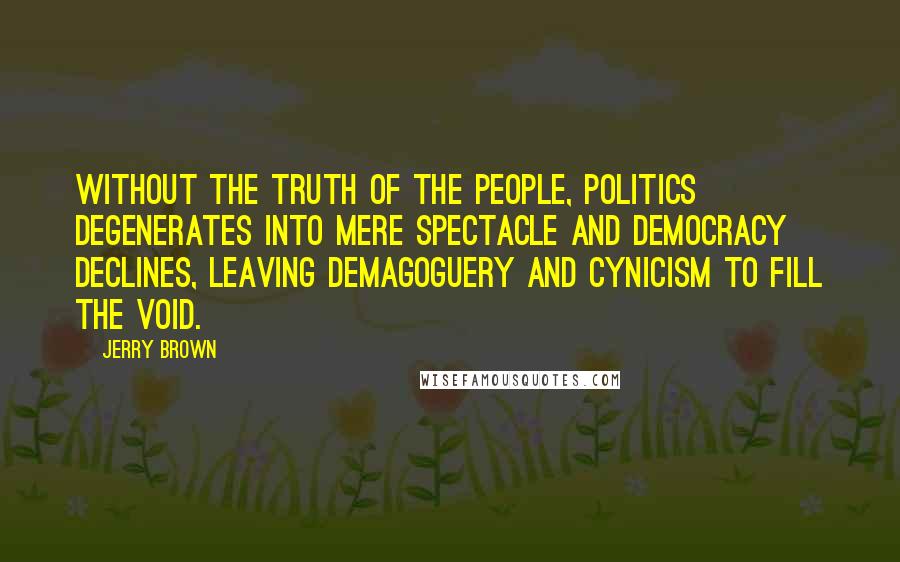 Jerry Brown quotes: Without the truth of the people, politics degenerates into mere spectacle and democracy declines, leaving demagoguery and cynicism to fill the void. Jerry Brown quotes: Without the truth of the people, politics degenerates into mere spectacle and democracy declines, leaving demagoguery and cynicism to fill the void.