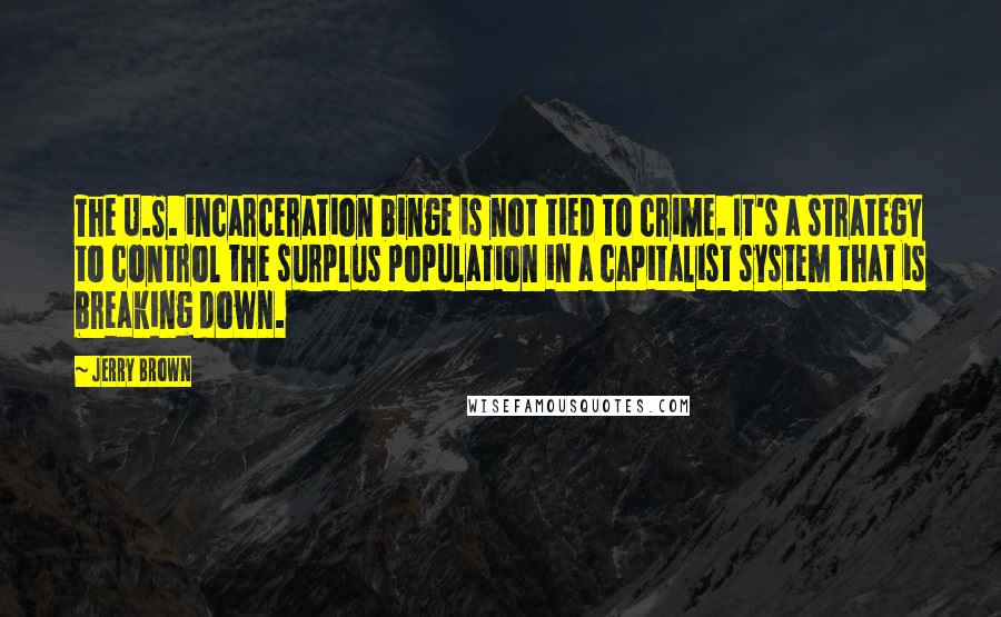 Jerry Brown quotes: The U.S. incarceration binge is not tied to crime. It's a strategy to control the surplus population in a capitalist system that is breaking down. Jerry Brown quotes: The U.S. incarceration binge is not tied to crime. It's a strategy to control the surplus population in a capitalist system that is breaking down.