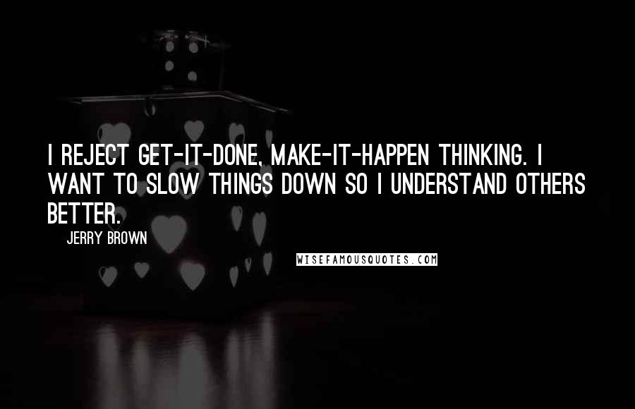 Jerry Brown quotes: I reject get-it-done, make-it-happen thinking. I want to slow things down so I understand others better. Jerry Brown quotes: I reject get-it-done, make-it-happen thinking. I want to slow things down so I understand others better.