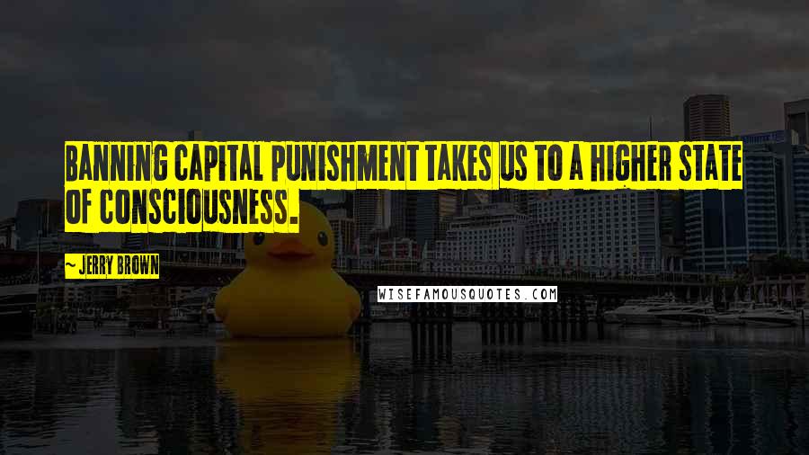 Jerry Brown quotes: Banning capital punishment takes us to a higher state of consciousness.
