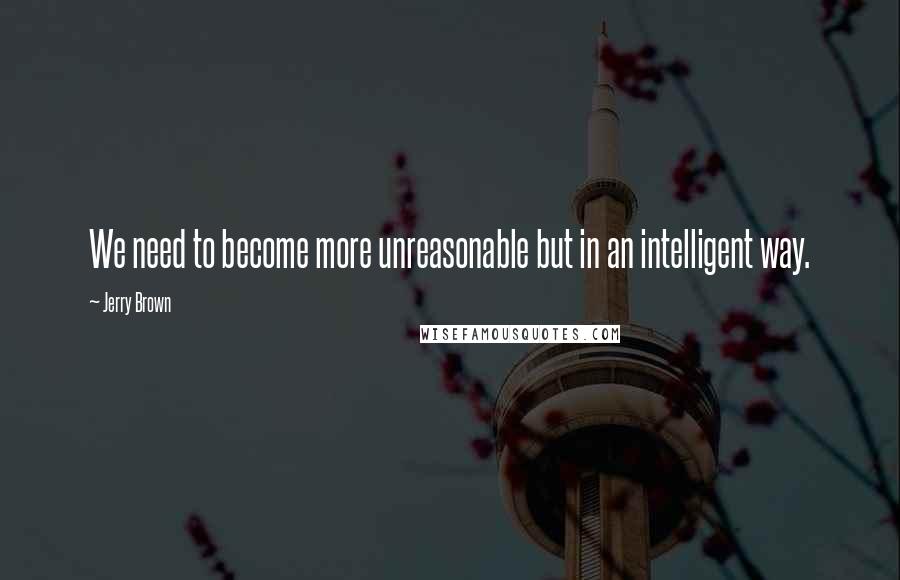 Jerry Brown quotes: We need to become more unreasonable but in an intelligent way.
