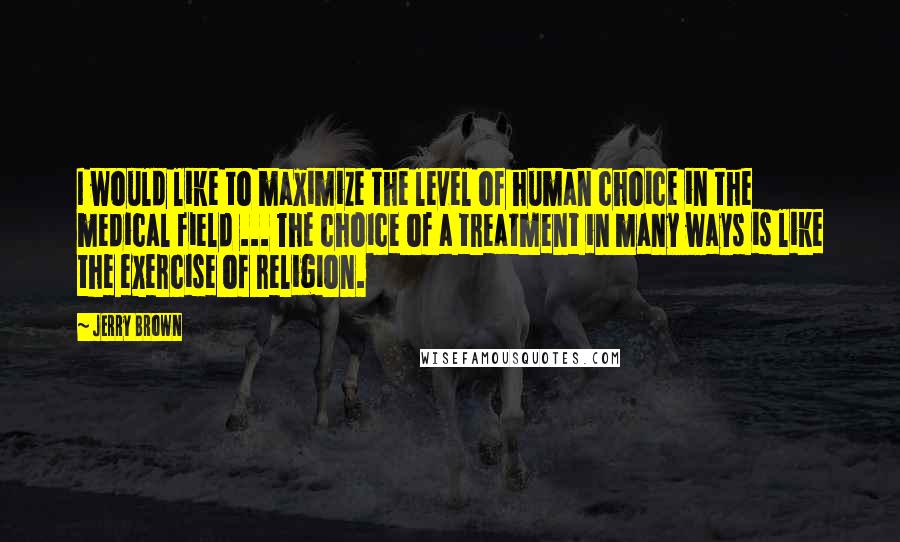 Jerry Brown quotes: I would like to maximize the level of human choice in the medical field ... The choice of a treatment in many ways is like the exercise of religion.