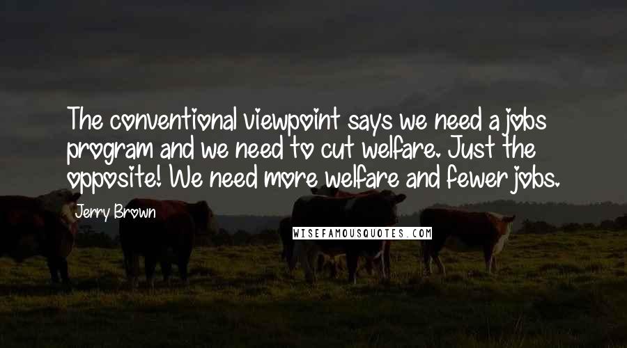 Jerry Brown quotes: The conventional viewpoint says we need a jobs program and we need to cut welfare. Just the opposite! We need more welfare and fewer jobs. Jerry Brown quotes: The conventional viewpoint says we need a jobs program and we need to cut welfare. Just the opposite! We need more welfare and fewer jobs.