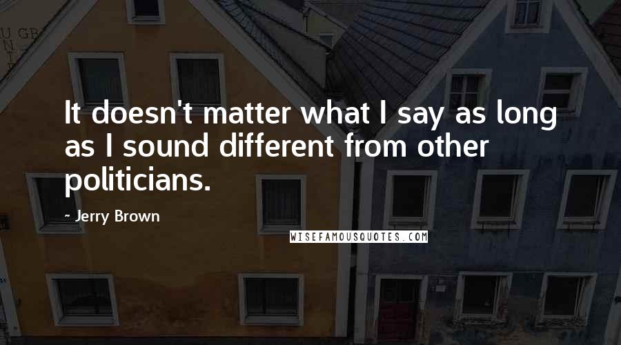 Jerry Brown quotes: It doesn't matter what I say as long as I sound different from other politicians.