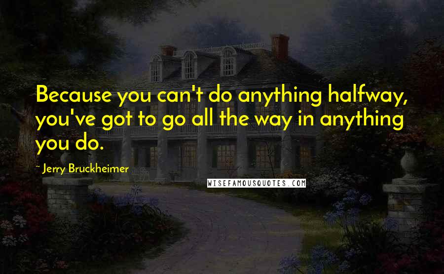 Jerry Bruckheimer quotes: Because you can't do anything halfway, you've got to go all the way in anything you do.