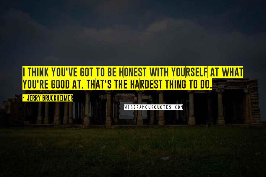 Jerry Bruckheimer quotes: I think you've got to be honest with yourself at what you're good at. That's the hardest thing to do.