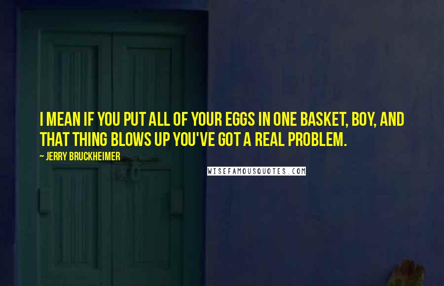 Jerry Bruckheimer quotes: I mean if you put all of your eggs in one basket, boy, and that thing blows up you've got a real problem.