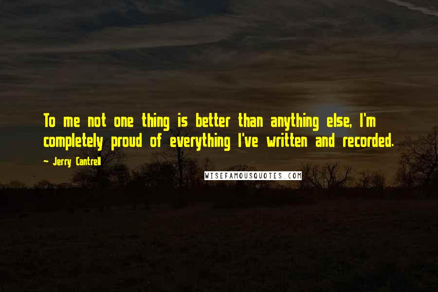 Jerry Cantrell quotes: To me not one thing is better than anything else, I'm completely proud of everything I've written and recorded. Jerry Cantrell quotes: To me not one thing is better than anything else, I'm completely proud of everything I've written and recorded.