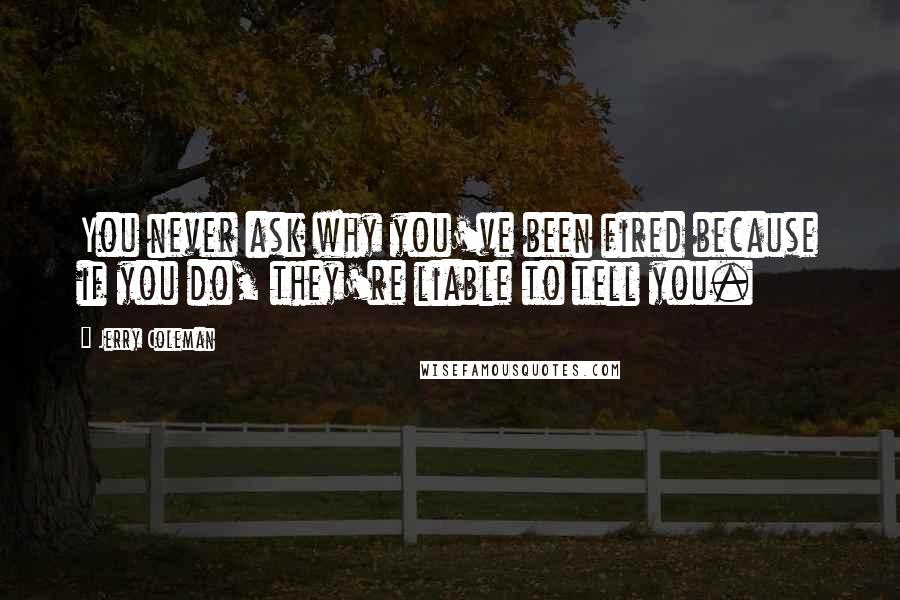 Jerry Coleman quotes: You never ask why you've been fired because if you do, they're liable to tell you.