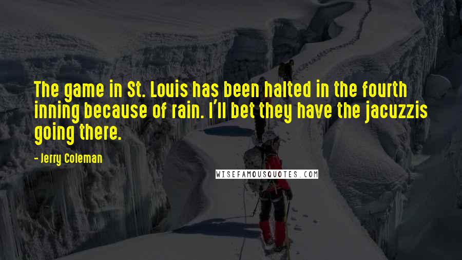 Jerry Coleman quotes: The game in St. Louis has been halted in the fourth inning because of rain. I'll bet they have the jacuzzis going there. Jerry Coleman quotes: The game in St. Louis has been halted in the fourth inning because of rain. I'll bet they have the jacuzzis going there.