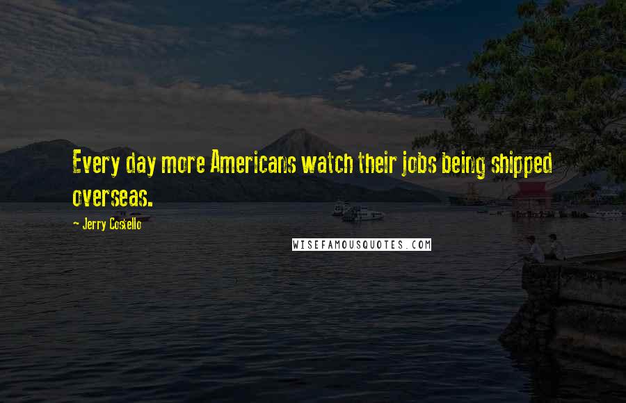 Jerry Costello quotes: Every day more Americans watch their jobs being shipped overseas.