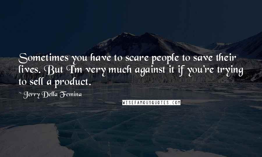 Jerry Della Femina quotes: Sometimes you have to scare people to save their lives. But I'm very much against it if you're trying to sell a product. Jerry Della Femina quotes: Sometimes you have to scare people to save their lives. But I'm very much against it if you're trying to sell a product.