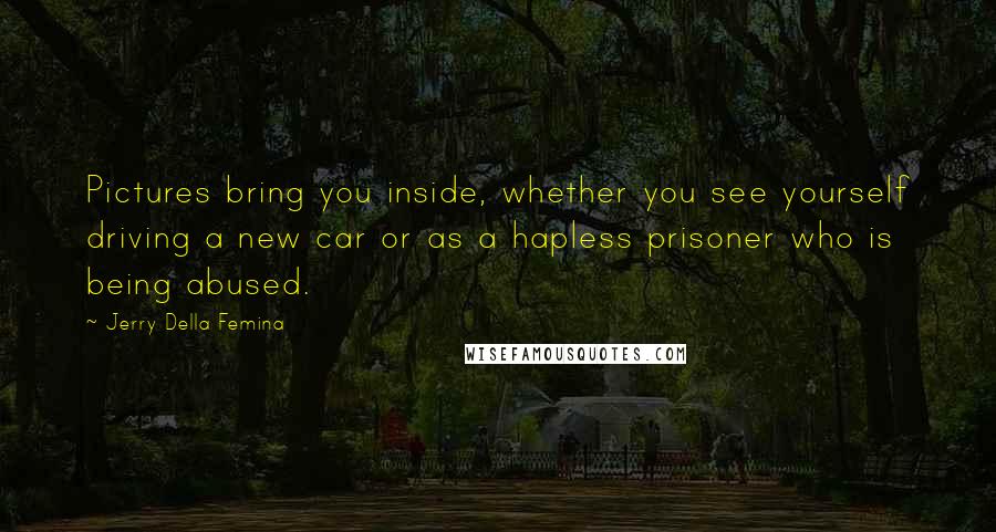 Jerry Della Femina quotes: Pictures bring you inside, whether you see yourself driving a new car or as a hapless prisoner who is being abused. Jerry Della Femina quotes: Pictures bring you inside, whether you see yourself driving a new car or as a hapless prisoner who is being abused.