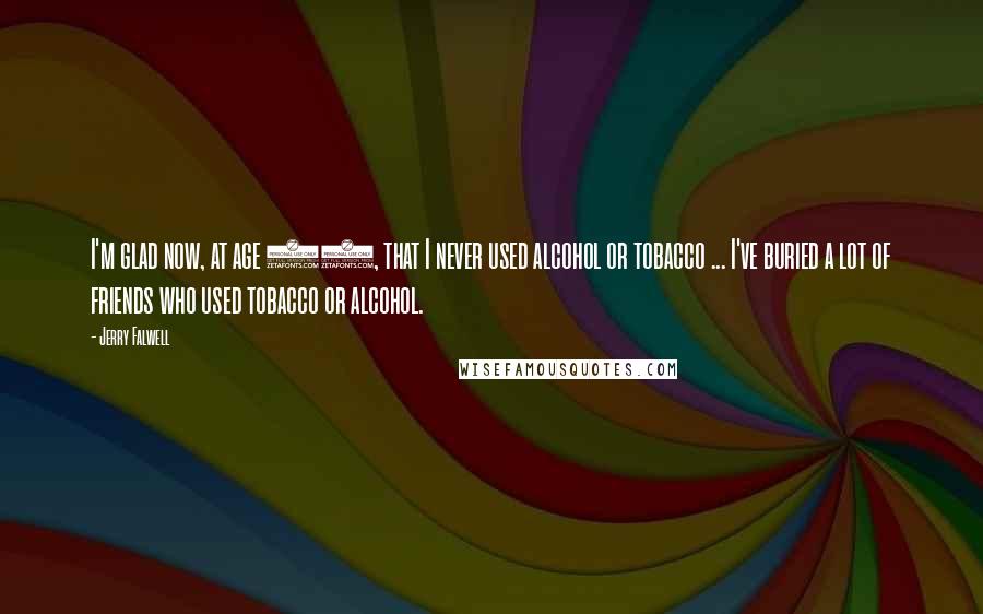 Jerry Falwell quotes: I'm glad now, at age 66, that I never used alcohol or tobacco ... I've buried a lot of friends who used tobacco or alcohol. Jerry Falwell quotes: I'm glad now, at age 66, that I never used alcohol or tobacco ... I've buried a lot of friends who used tobacco or alcohol.