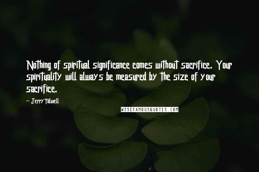 Jerry Falwell quotes: Nothing of spiritual significance comes without sacrifice. Your spirituality will always be measured by the size of your sacrifice.