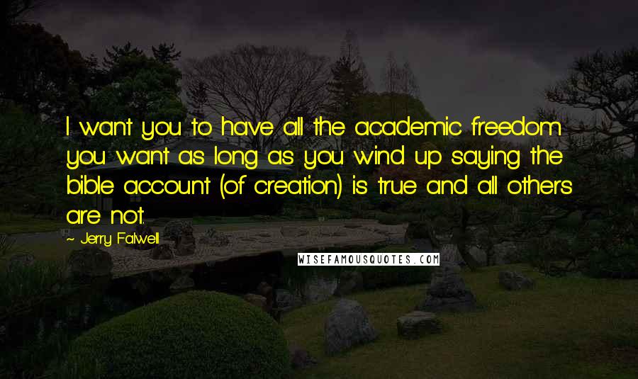 Jerry Falwell quotes: I want you to have all the academic freedom you want as long as you wind up saying the bible account (of creation) is true and all others are not. Jerry Falwell quotes: I want you to have all the academic freedom you want as long as you wind up saying the bible account (of creation) is true and all others are not.
