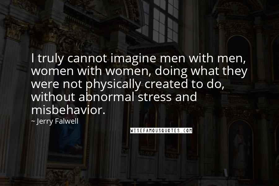 Jerry Falwell quotes: I truly cannot imagine men with men, women with women, doing what they were not physically created to do, without abnormal stress and misbehavior. Jerry Falwell quotes: I truly cannot imagine men with men, women with women, doing what they were not physically created to do, without abnormal stress and misbehavior.