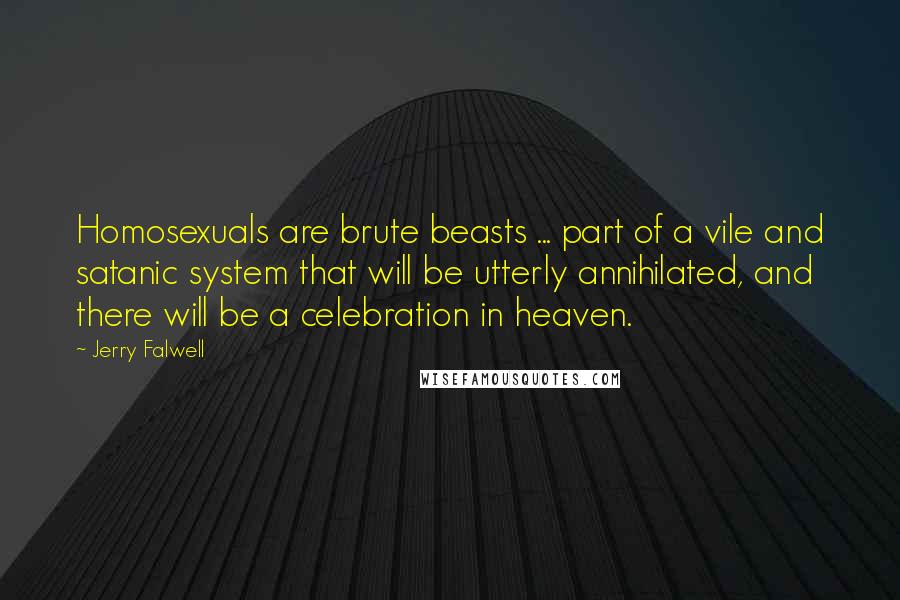 Jerry Falwell quotes: Homosexuals are brute beasts ... part of a vile and satanic system that will be utterly annihilated, and there will be a celebration in heaven. Jerry Falwell quotes: Homosexuals are brute beasts ... part of a vile and satanic system that will be utterly annihilated, and there will be a celebration in heaven.
