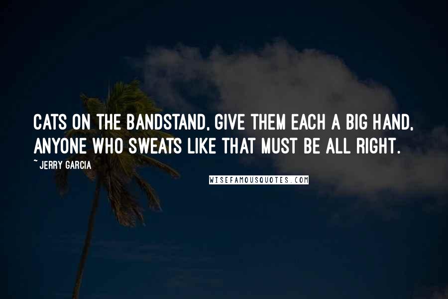 Jerry Garcia quotes: Cats on the bandstand, give them each a big hand, anyone who sweats like that must be all right.