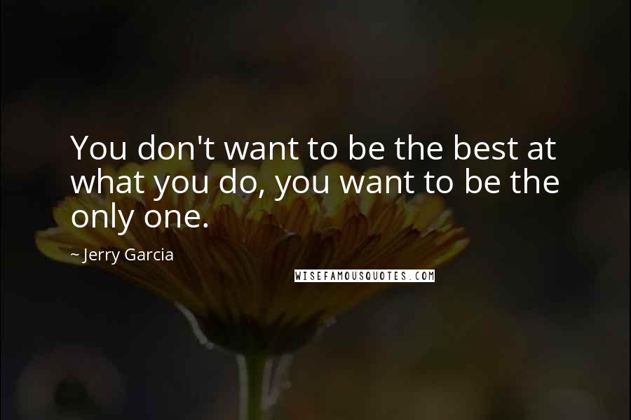 Jerry Garcia quotes: You don't want to be the best at what you do, you want to be the only one.