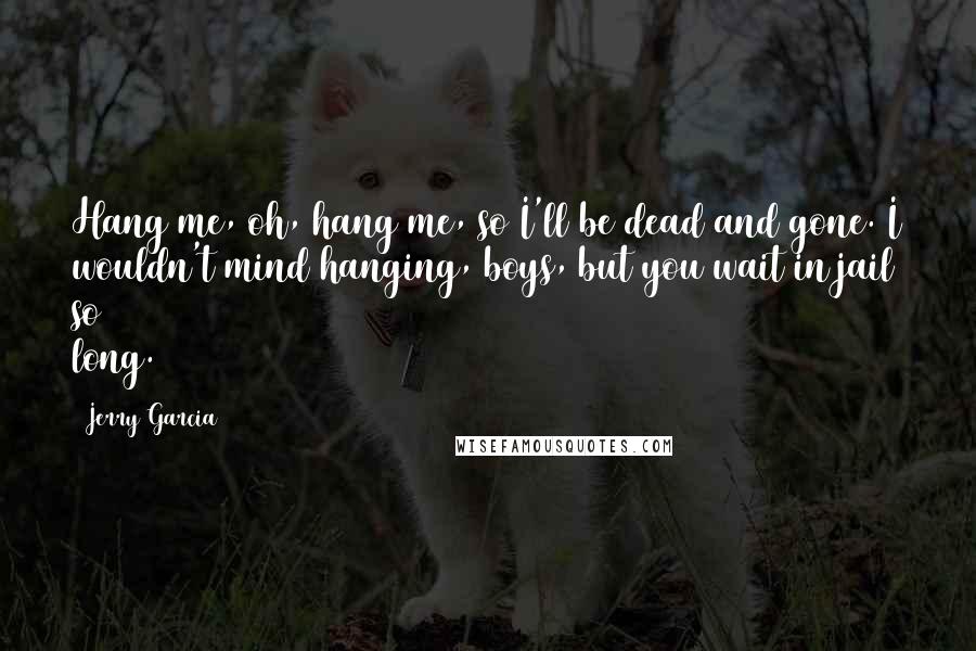 Jerry Garcia quotes: Hang me, oh, hang me, so I'll be dead and gone. I wouldn't mind hanging, boys, but you wait in jail so long. Jerry Garcia quotes: Hang me, oh, hang me, so I'll be dead and gone. I wouldn't mind hanging, boys, but you wait in jail so long.