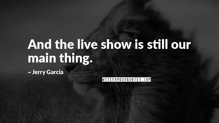 Jerry Garcia quotes: And the live show is still our main thing.