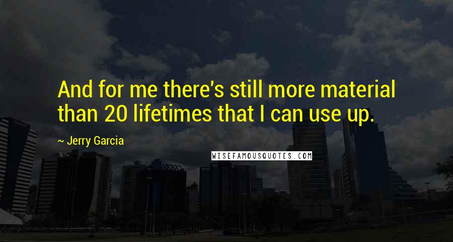 Jerry Garcia quotes: And for me there's still more material than 20 lifetimes that I can use up.