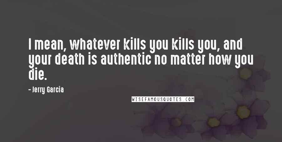 Jerry Garcia quotes: I mean, whatever kills you kills you, and your death is authentic no matter how you die. Jerry Garcia quotes: I mean, whatever kills you kills you, and your death is authentic no matter how you die.