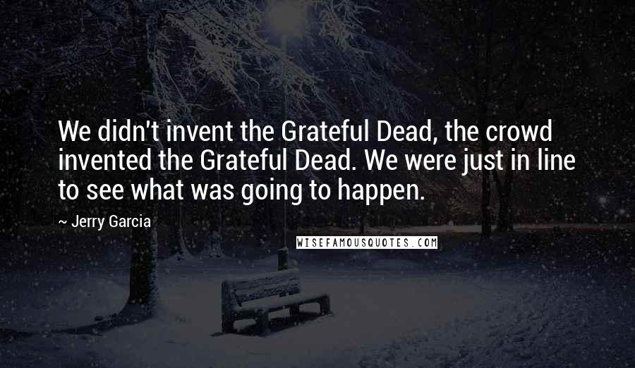 Jerry Garcia quotes: We didn't invent the Grateful Dead, the crowd invented the Grateful Dead. We were just in line to see what was going to happen.