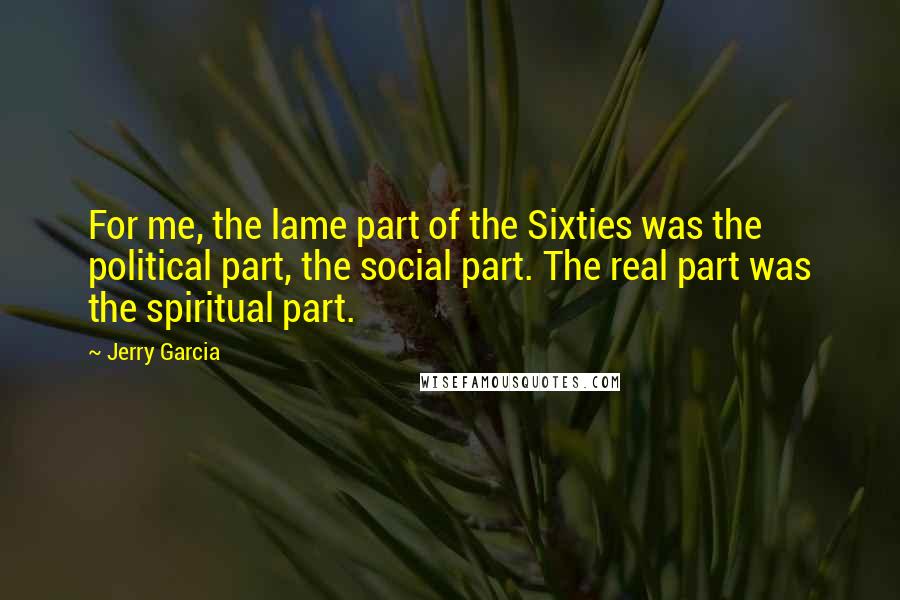 Jerry Garcia quotes: For me, the lame part of the Sixties was the political part, the social part. The real part was the spiritual part.