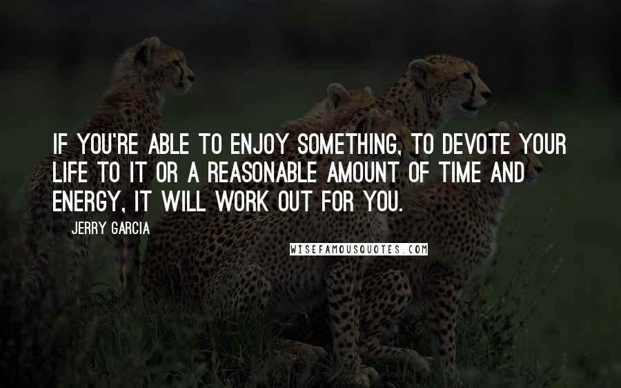 Jerry Garcia quotes: If you're able to enjoy something, to devote your life to it or a reasonable amount of time and energy, it will work out for you. Jerry Garcia quotes: If you're able to enjoy something, to devote your life to it or a reasonable amount of time and energy, it will work out for you.