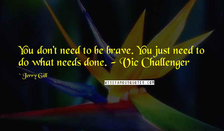 Jerry Gill quotes: You don't need to be brave. You just need to do what needs done. - Vic Challenger