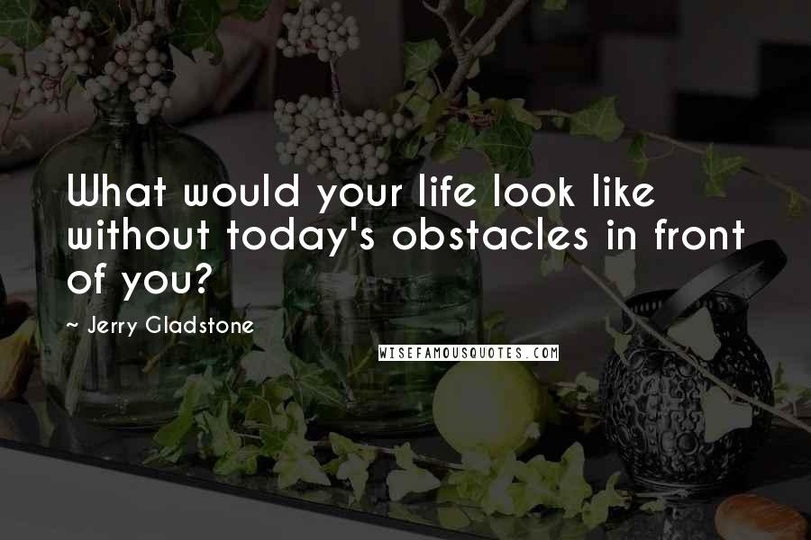 Jerry Gladstone quotes: What would your life look like without today's obstacles in front of you?