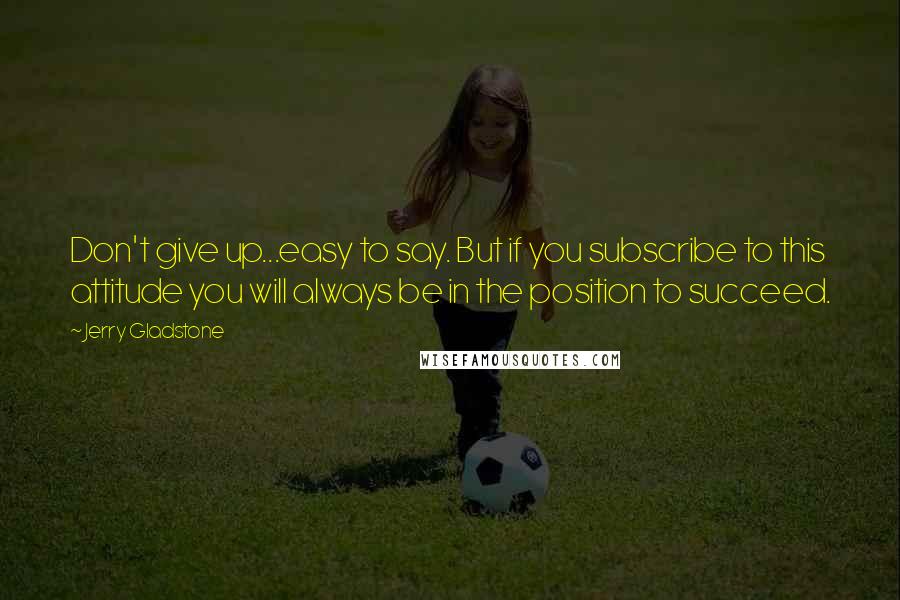 Jerry Gladstone quotes: Don't give up...easy to say. But if you subscribe to this attitude you will always be in the position to succeed.