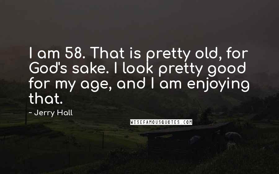 Jerry Hall quotes: I am 58. That is pretty old, for God's sake. I look pretty good for my age, and I am enjoying that.