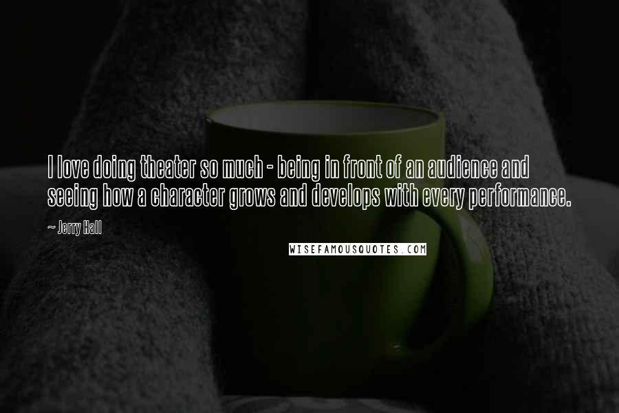 Jerry Hall quotes: I love doing theater so much - being in front of an audience and seeing how a character grows and develops with every performance.