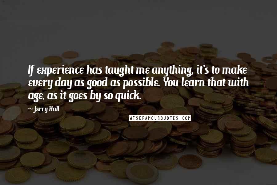 Jerry Hall quotes: If experience has taught me anything, it's to make every day as good as possible. You learn that with age, as it goes by so quick.