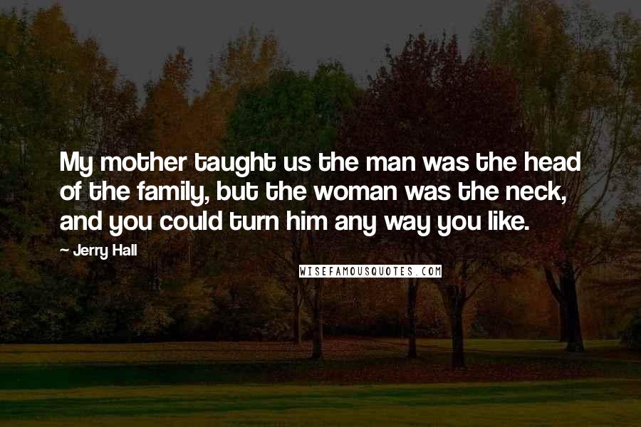 Jerry Hall quotes: My mother taught us the man was the head of the family, but the woman was the neck, and you could turn him any way you like.
