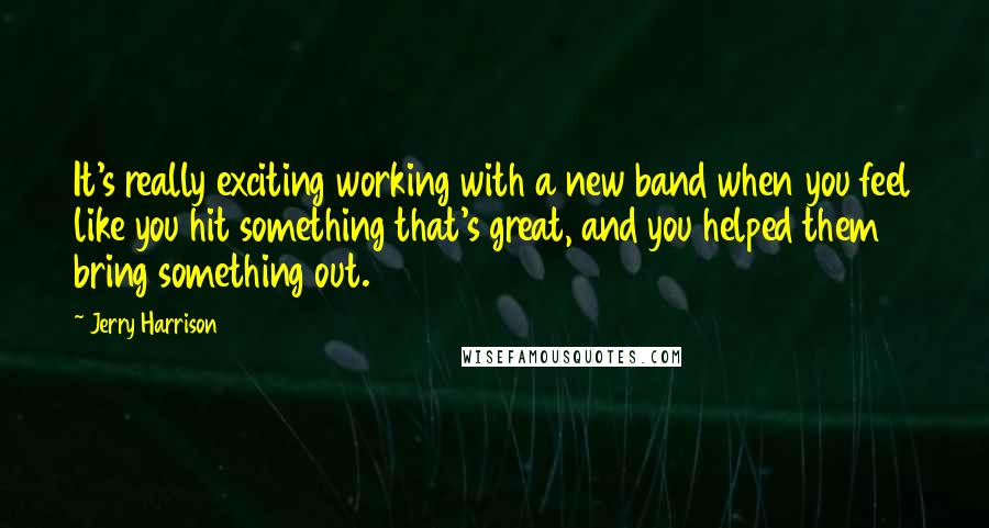 Jerry Harrison quotes: It's really exciting working with a new band when you feel like you hit something that's great, and you helped them bring something out.