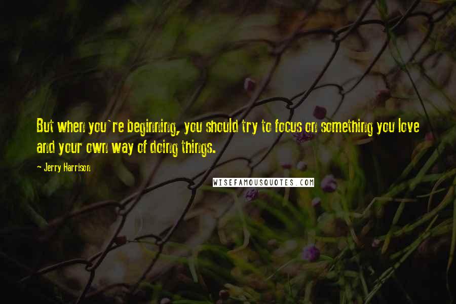 Jerry Harrison quotes: But when you're beginning, you should try to focus on something you love and your own way of doing things.