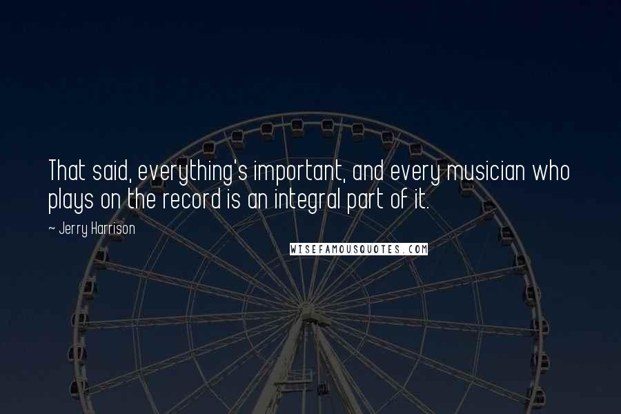Jerry Harrison quotes: That said, everything's important, and every musician who plays on the record is an integral part of it.